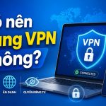 Có nên dùng vpn không và những lưu ý khi sử dụng an toàn